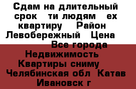 Сдам на длительный срок 6-ти людям 3-ех квартиру  › Район ­ Левобережный › Цена ­ 10 000 - Все города Недвижимость » Квартиры сниму   . Челябинская обл.,Катав-Ивановск г.